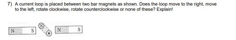 7) A current loop is placed between two bar magnets as shown. Does the loop move to the right, move
to the left, rotate clockwise, rotate counterclockwise or none of these? Explain!
N
S
N
S