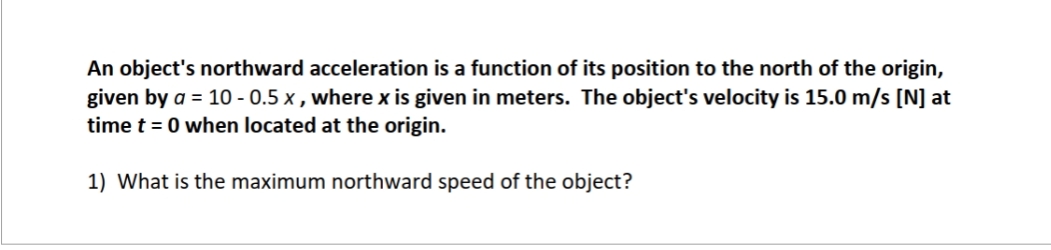 An object's northward acceleration is a function of its position to the north of the origin,
given by a = 10-0.5 x, where x is given in meters. The object's velocity is 15.0 m/s [N] at
time t = 0 when located at the origin.
1) What is the maximum northward speed of the object?