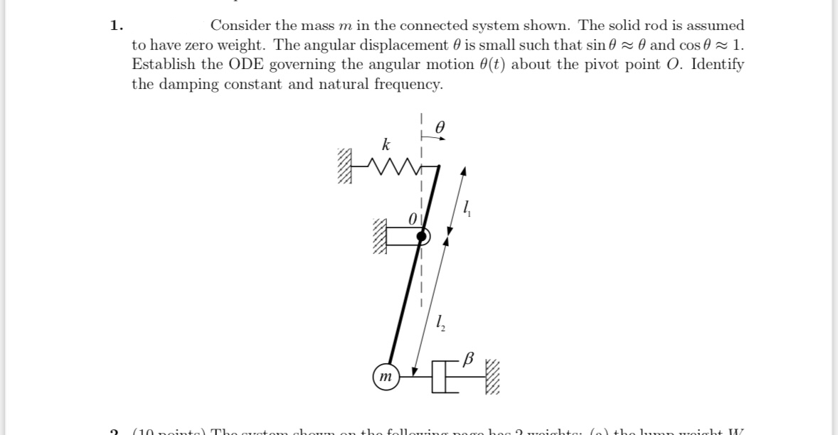 1.
Consider the mass m in the connected system shown. The solid rod is assumed
to have zero weight. The angular displacement is small such that sin 0~0 and cos≈ 1.
Establish the ODE governing the angular motion 0(t) about the pivot point O. Identify
the damping constant and natural frequency.
2
(10 points) Th quatom c
k
1
m
um on
www
owing pag
weight: (a) tho lump weight W