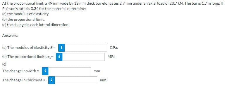 At the proportional limit, a 49 mm wide by 13 mm thick bar elongates 2.7 mm under an axial load of 23.7 kN. The bar is 1.7 m long. If
Poisson's ratio is 0.34 for the material, determine:
(a) the modulus of elasticity.
(b) the proportional limit.
(c) the change in each lateral dimension.
Answers:
(a) The modulus of elasticity E=
(b) The proportional limit OPL= i
(c)
The change in width = i
The change in thickness=
Mi
IN
mm.
mm.
GPa.
MPa