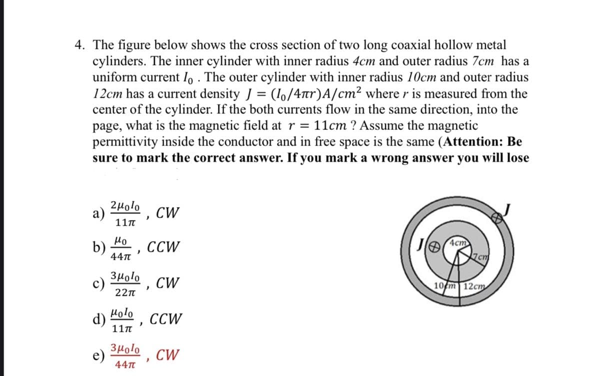 4. The figure below shows the cross section of two long coaxial hollow metal
cylinders. The inner cylinder with inner radius 4cm and outer radius 7cm has a
uniform current Io. The outer cylinder with inner radius 10cm and outer radius
12cm has a current density J = (1/4πr)A/cm² where r is measured from the
center of the cylinder. If the both currents flow in the same direction, into the
page, what is the magnetic field at r = 11cm? Assume the magnetic
permittivity inside the conductor and in free space is the same (Attention: Be
sure to mark the correct answer. If you mark a wrong answer you will lose
a)
b)
c)
d)
2μolo CW
11π
Ho
44π
)
Зmolo
22π
Holo
11π
)
Зmolo
44π
CCW
)
CW
CCW
)
CW
4cm
7cm
10 m 12cm