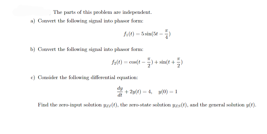 The parts of this problem are independent.
a) Convert the following signal into phasor form:
fi(t) = 5 sin(5t-
b) Convert the following signal into phasor form:
71
7)
f2(t) = cos(t − 7) + sin(t+
π
c) Consider the following differential equation:
dy
+2y(t) = 4, y(0) = 1
dt
Find the zero-input solution yzı(t), the zero-state solution yzs(t), and the general solution y(t).