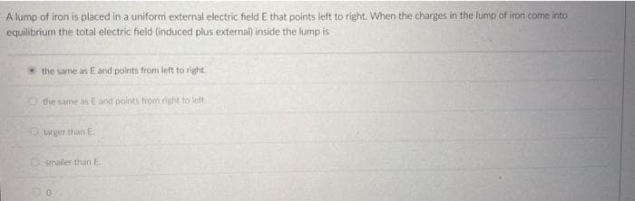 A lump of iron is placed in a uniform external electric field E that points left to right. When the charges in the lump of iron come into
equilibrium the total electric field (induced plus external) inside the lump is
the same as E and points from left to right.
O the same as E and points from right to left.
Olarger than E
Osmaller than E
0