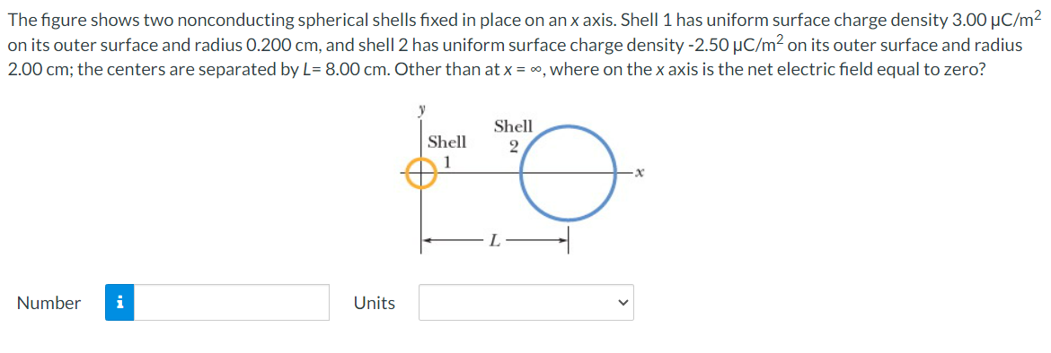 The figure shows two nonconducting spherical shells fixed in place on an x axis. Shell 1 has uniform surface charge density 3.00 μC/m²
on its outer surface and radius 0.200 cm, and shell 2 has uniform surface charge density -2.50 µC/m² on its outer surface and radius
2.00 cm; the centers are separated by L= 8.00 cm. Other than at x = ∞, where on the x axis is the net electric field equal to zero?
Number i
Units
y
Shell
1
Shell
2
O