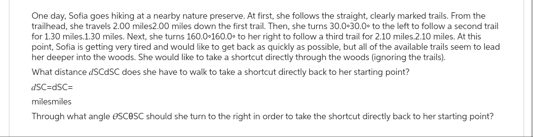 One day, Sofia goes hiking at a nearby nature preserve. At first, she follows the straight, clearly marked trails. From the
trailhead, she travels 2.00 miles2.00 miles down the first trail. Then, she turns 30.0 30.0° to the left to follow a second trail
for 1.30 miles.1.30 miles. Next, she turns 160.0°160.0° to her right to follow a third trail for 2.10 miles.2.10 miles. At this
point, Sofia is getting very tired and would like to get back as quickly as possible, but all of the available trails seem to lead
her deeper into the woods. She would like to take a shortcut directly through the woods (ignoring the trails).
What distance dSCdSC does she have to walk to take a shortcut directly back to her starting point?
dSC=dSC=
milesmiles
Through what angle OSCOSC should she turn to the right in order to take the shortcut directly back to her starting point?