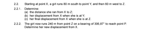 2.2. Starting at point X, a girl runs 80 m south to point Y, and then 60 m west to Z.
2.2.1. Determine:
(a) the distance she ran from X to Z;
(b) her displacement from X when she is at Y;
(c) her final displacement from X when she is at Z.
2.2.2. The girl now runs 240 m from point Z on a bearing of 306,87" to reach point P.
Determine her new displacement from X.