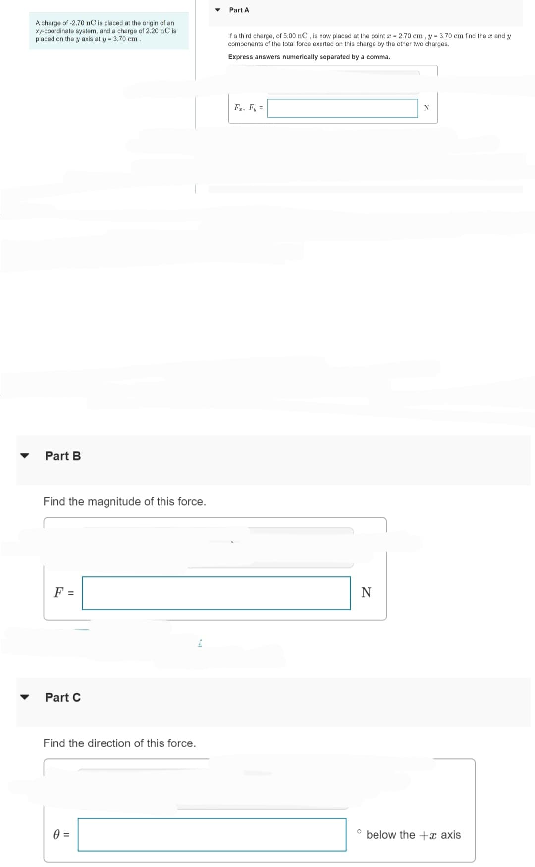 A charge of -2.70 nC is placed at the origin of an
xy-coordinate system, and a charge of 2.20 nC is
placed on the y axis at y = 3.70 cm.
Part B
Find the magnitude of this force.
F =
Part C
Find the direction of this force.
0 =
I
Part A
If a third charge, of 5.00 nC, is now placed at the point x = 2.70 cm, y = 3.70 cm find the x and y
components of the total force exerted on this charge by the other two charges.
Express answers numerically separated by a comma.
Fa, Fy=
N
N
° below the +x axis