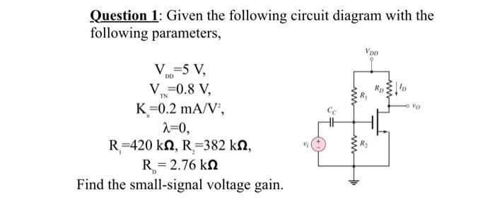 Question 1: Given the following circuit diagram with the
following parameters,
V=5 V,
DD
V=0.8 V,
TN
K=0.2 mA/V²,
n
λ=0,
R=420 kn, R=382 kn,
R=2.76 kn
Find the small-signal voltage gain.
D
www
VDD
2
Vo