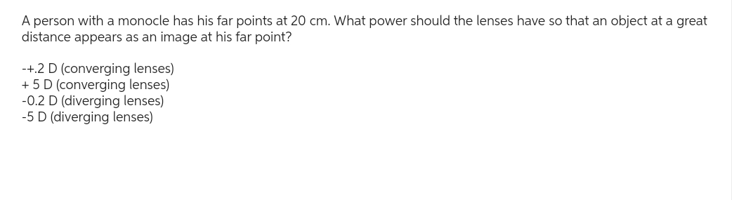 A person with a monocle has his far points at 20 cm. What power should the lenses have so that an object at a great
distance appears as an image at his far point?
-+.2 D (converging lenses)
+ 5 D (converging lenses)
-0.2 D (diverging lenses)
-5 D (diverging lenses)