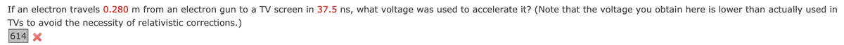 If an electron travels 0.280 m from an electron gun to a TV screen in 37.5 ns, what voltage was used to accelerate it? (Note that the voltage you obtain here is lower than actually used in
TVs to avoid the necessity of relativistic corrections.)
614 X