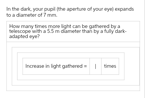 In the dark, your pupil (the aperture of your eye) expands
to a diameter of 7 mm.
How many times more light can be gathered by a
telescope with a 5.5 m diameter than by a fully dark-
adapted eye?
Increase in light gathered = I times