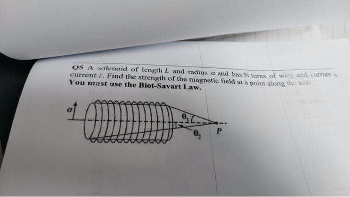 Q5 A solenoid of length L and radius a and has N turns of wire and carries a
current ;. Find the strength of the magnetic field at a point along the axis
You must use the Biot-Savart Law.
at
Q
0₁
0₂
P