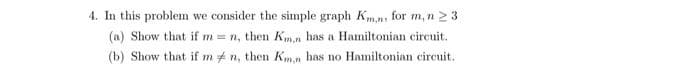 4. In this problem we consider the simple graph Km. for m, n ≥ 3
(a) Show that if m= n, then Km,n has a Hamiltonian circuit.
(b) Show that if mn, then Kmn has no Hamiltonian circuit.