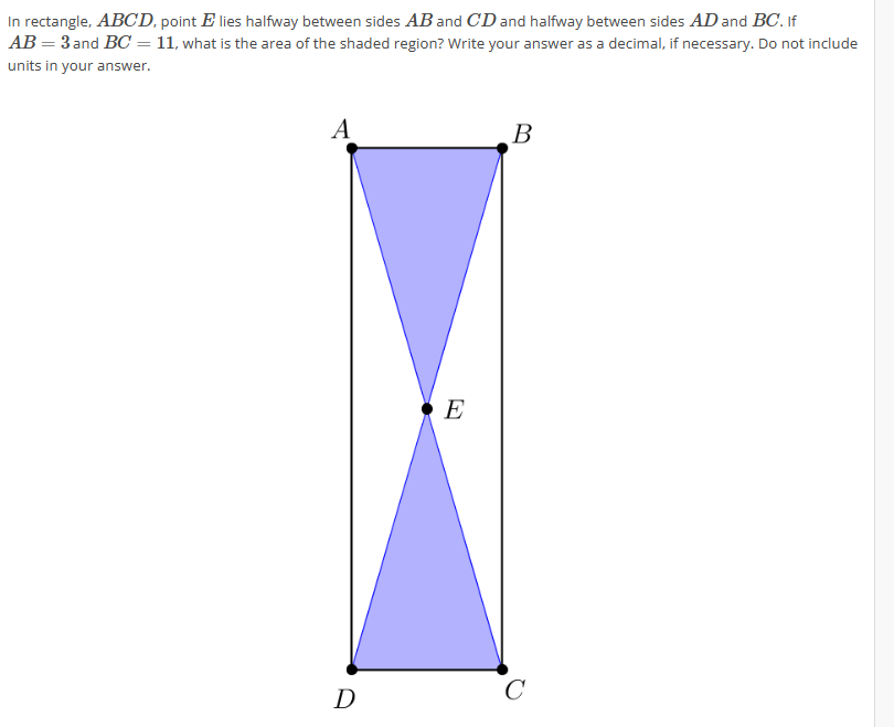 In rectangle, ABCD, point E lies halfway between sides AB and CD and halfway between sides AD and BC. If
AB = 3 and BC = 11, what is the area of the shaded region? Write your answer as a decimal, if necessary. Do not include
units in your answer.
A
D
E
B
C