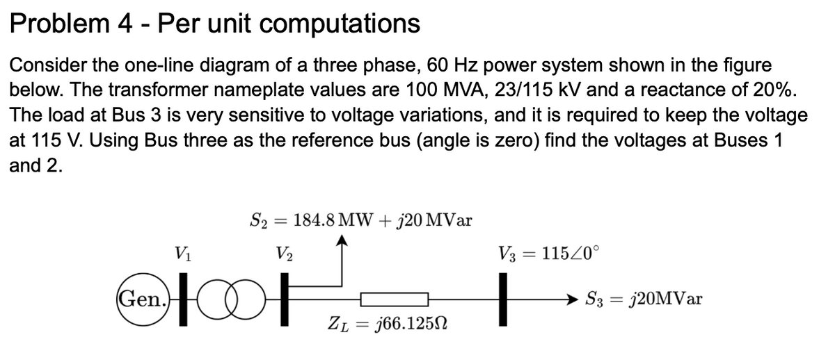 Problem 4 - Per unit computations
Consider the one-line diagram of a three phase, 60 Hz power system shown in the figure
below. The transformer nameplate values are 100 MVA, 23/115 kV and a reactance of 20%.
The load at Bus 3 is very sensitive to voltage variations, and it is required to keep the voltage
at 115 V. Using Bus three as the reference bus (angle is zero) find the voltages at Buses 1
and 2.
V₁
(Gen.)
S2 = 184.8 MW + j20 MVar
V₂
HOOF
ZL =j66.1250
V3 = 115/0°
S3 = j20MVar