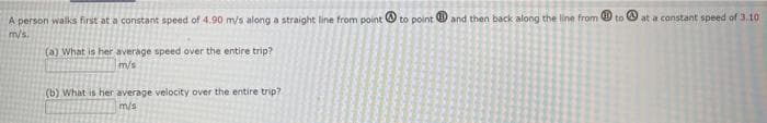 A person walks first at a constant speed of 4.90 m/s along a straight line from point to point and then back along the line from to
m/s.
(a) What is her average speed over the entire trip?
m/s
(b) What is her average velocity over the entire trip?
m/s
@
at a constant speed of 3.10