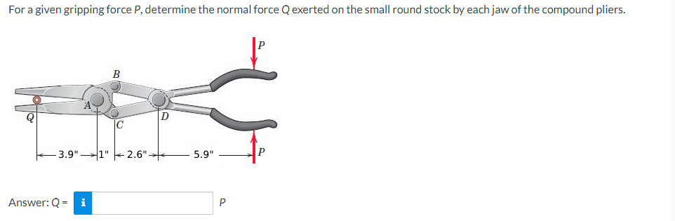 For a given gripping force P, determine the normal force Q exerted on the small round stock by each jaw of the compound pliers.
3.9"1"
Answer: Q = i
B
2.6"
D
5.9"