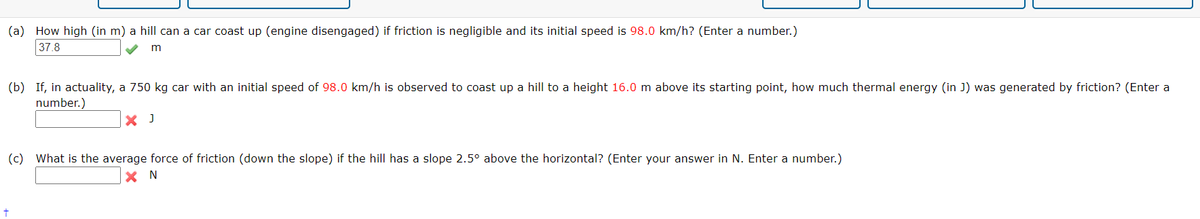 (a) How high (in m) a hill can a car coast up (engine disengaged) if friction is negligible and its initial speed is 98.0 km/h? (Enter a number.)
37.8
m
(b) If, in actuality, a 750 kg car with an initial speed of 98.0 km/h is observed to coast up a hill to a height 16.0 m above its starting point, how much thermal energy (in J) was generated by friction? (Enter a
number.)
X J
(c) What is the average force of friction (down the slope) if the hill has a slope 2.5° above the horizontal? (Enter your answer in N. Enter a number.)
X N