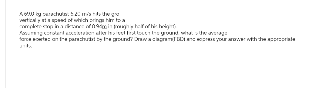 A 69.0 kg parachutist 6.20 m/s hits the gro
vertically at a speed of which brings him to a
complete stop in a distance of 0.94m in (roughly half of his height).
Assuming constant acceleration after his feet first touch the ground, what is the average
force exerted on the parachutist by the ground? Draw a diagram(FBD) and express your answer with the appropriate
units.