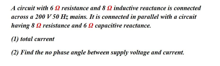 A circuit with 62 resistance and 8 2 inductive reactance is connected
across a 200 V 50 Hz mains. It is connected in parallel with a circuit
having 8 9 resistance and 6 2 capacitive reactance.
(1) total current
(2) Find the no phase angle between supply voltage and current.