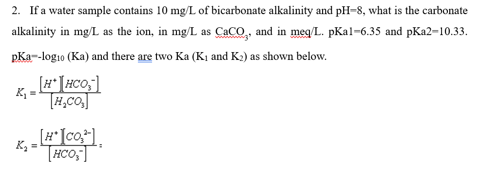 2. If a water sample contains 10 mg/L of bicarbonate alkalinity and pH=8, what is the carbonate
alkalinity in mg/L as the ion, in mg/L as CaCO,, and in meq/L. pKal=6.35 and pKa2=10.33.
pKa=-log10 (Ka) and there are two Ka (K1 and K2) as shown below.
[#*[#CO;]
K, =
[#*[co?].
K,
THCO;"]
