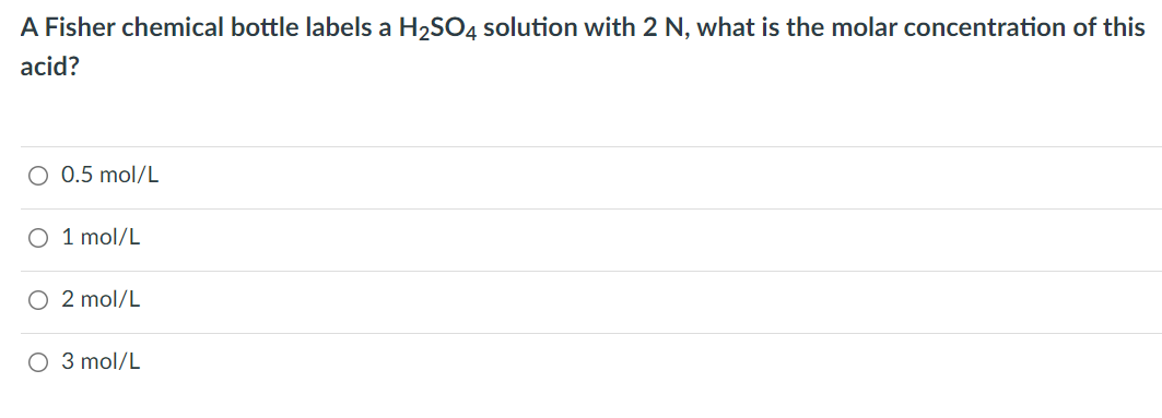 A Fisher chemical bottle labels a H2SO4 solution with 2 N, what is the molar concentration of this
acid?
0.5 mol/L
O 1 mol/L
O 2 mol/L
O 3 mol/L
