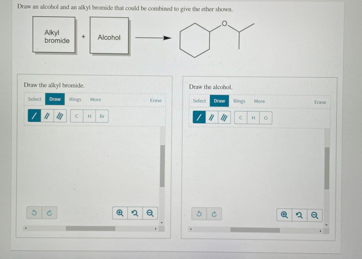 Draw an alcohol and an alkyl bromide that could be combined to give the ether shown.
Alkyl
bromide
Alcohol
Draw the alkyl bromide.
Draw the alcohol.
Select
Draw
Rings
More
Erase
Select
Rings
Draw
More
Erase
C
Br
C
H
Q
