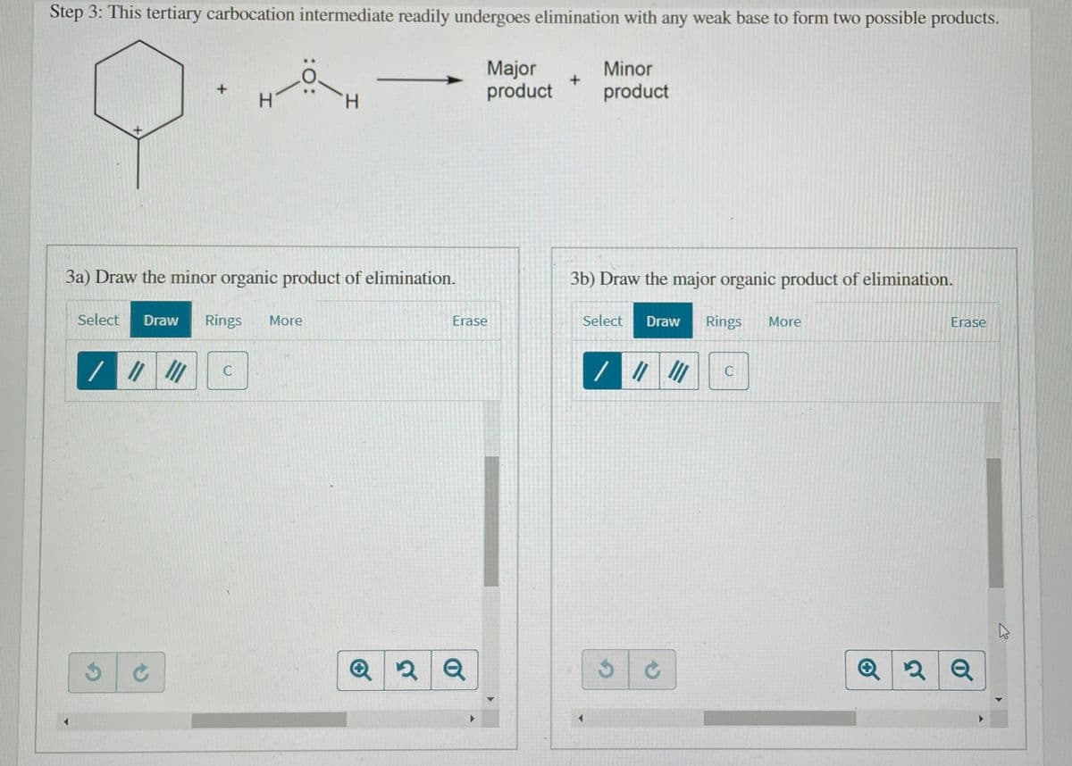 Step 3: This tertiary carbocation intermediate readily undergoes elimination with any weak base to form two possible products.
Major
product
Minor
H.
product
3a) Draw the minor organic product of elimination.
3b) Draw the major organic product of elimination.
Select
Draw
Rings
More
Erase
Select
Draw
Rings
More
Erase
//
C
エ
:0:
