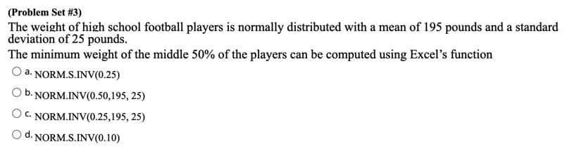 (Problem Set #3)
The weight of high school football players is normally distributed with a mean of 195 pounds and a standard
deviation of 25 pounds.
The minimum weight of the middle 50% of the players can be computed using Excel's function
a. NORM.S.INV(0.25)
O b. NORM.INV(0.50,195, 25)
O C. NORM.INV(0.25,195, 25)
O d. NORM.S.INV(0.10)
