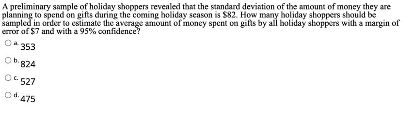 A preliminary sample of holiday shoppers revealed that the standard deviation of the amount of money they are
planning to spend on gifts during the coming holiday season is $82. How many holiday shoppers should be
sampled in order to estimate the average amount of money spent on gifts by all holiday shoppers with a margin of
error of $7 and with a 95% confidence?
Oa.
353
Ob.824
O C. 527
Od. 475
