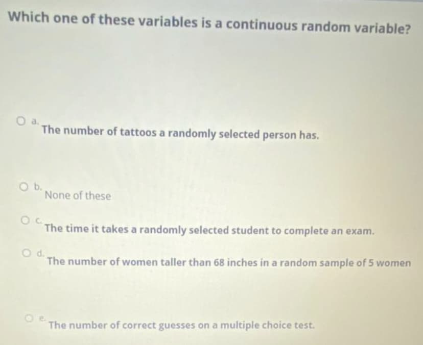 Which one of these variables is a continuous random variable?
Oa.
The number of tattoos a randomly selected person has.
O b.
None of these
The time it takes a randomly selected student to complete an exam.
d.
The number of women taller than 68 inches in a random sample of 5 women
The number of correct guesses on a multiple choice test.
