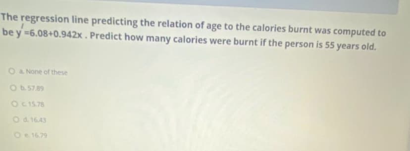 The regression line predicting the relation of age to the calories burnt was computed to
be y =6.08+0.942x . Predict how many calories were burnt if the person is 55 years old.
O a None of these
Ob. 57.89
O C15.78
Od. 16.43
O e 16.79
