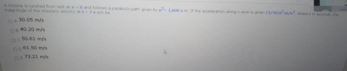 A missile is lunched from rest at x 0 and follows a parabolic path given by y2= 1,600 x m. If the acceleration along x-axis is given (3/16)t2 m/s2, where t in seconds, the
magnitude of the missile's velocity at t = 7s will be
OA 30.05 m/s
OB 40.20 m/s
oc 50.61 m/s
61.50 m/s
OD
73.21 m/s
O E
