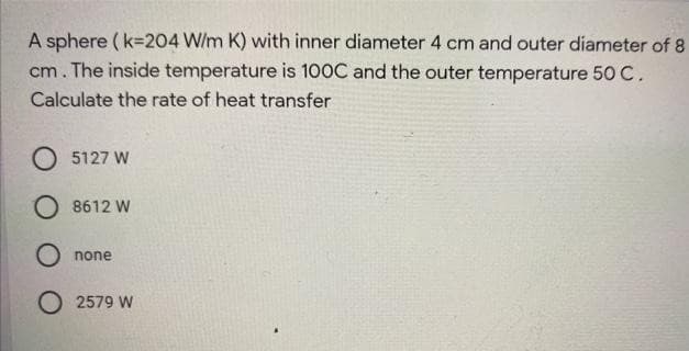 A sphere ( k=204 W/m K) with inner diameter 4 cm and outer diameter of 8
cm. The inside temperature is 100C and the outer temperature 50 C.
Calculate the rate of heat transfer
5127 W
O 8612 W
O none
O 2579 W
