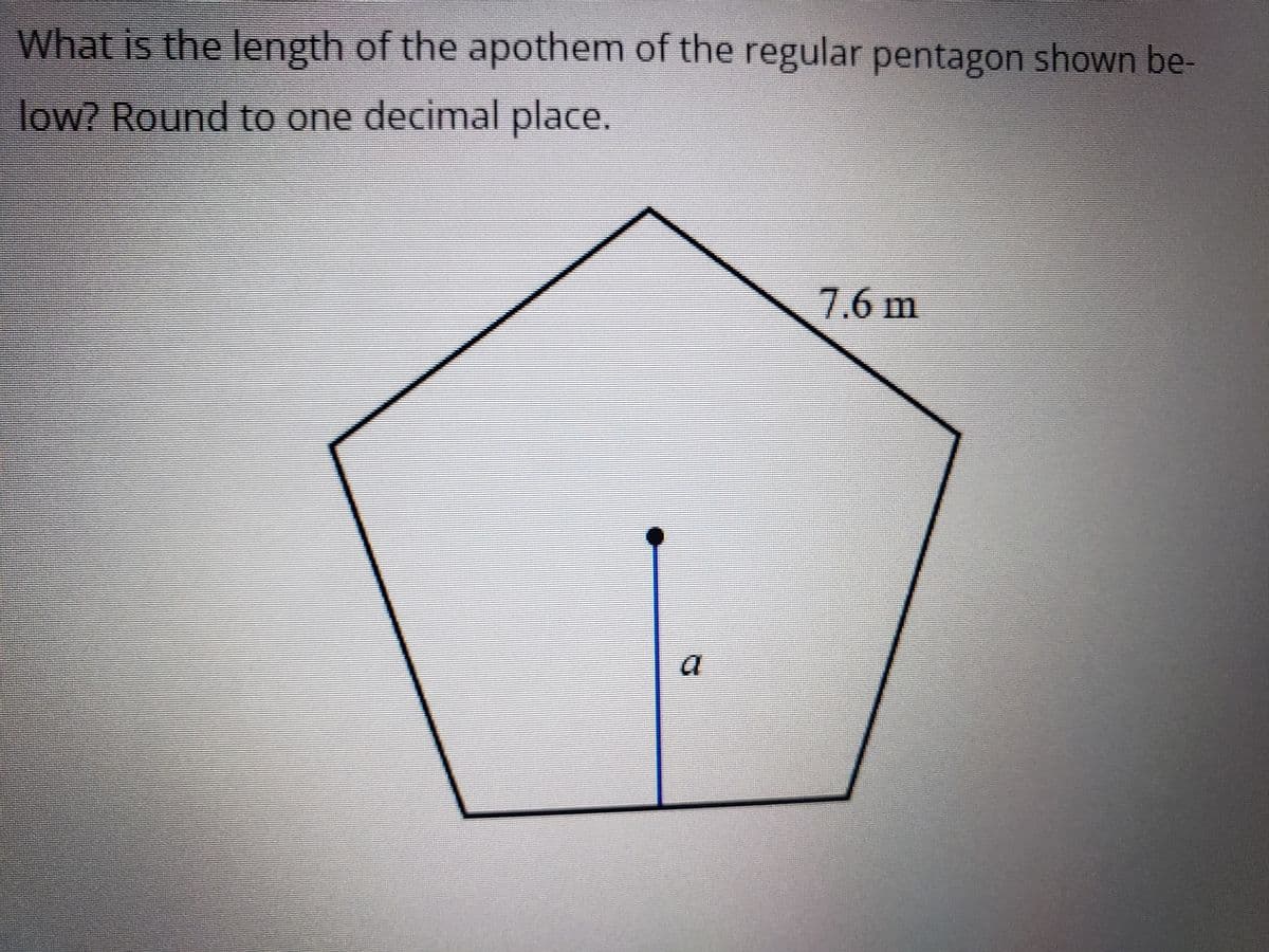 ### Calculating the Apothem of a Regular Pentagon

**Problem:**
What is the length of the apothem of the regular pentagon shown below? Round to one decimal place.

**Diagram:**
- The image shows a regular pentagon with one of its side lengths labeled as \(7.6 \, \text{m}\).
- The apothem of the pentagon is represented with a line segment labeled 'a' which extends from the center of the pentagon to the midpoint of one of its sides.

### Explanation:
A regular pentagon is a five-sided polygon with all sides and angles equal. The apothem of a regular polygon can be calculated using the following formula:

\[ \text{Apothem} = \frac{s}{2 \tan(\pi/n)} \]

Where:
- \(s = 7.6 \, \text{m}\) (the length of a side)
- \(n = 5\) (the number of sides in a pentagon)
- \(\pi \approx 3.14159\)

### Calculation:
1. Calculate the angle for tan:
   \[ \text{Angle} = \frac{\pi}{5} \]

2. Find the value of \(\tan(\pi / 5)\).

3. Using the apothem formula, substitute in the values:
   \[ \text{Apothem} = \frac{7.6}{2 \tan(\pi / 5)} \]

4. Perform the calculations to find the apothem value and round to one decimal place.