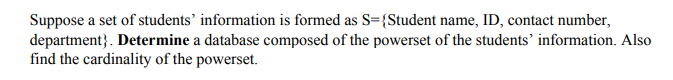 Suppose a set of students’ information is formed as S={Student name, ID, contact number,
department}. Determine a database composed of the powerset of the students’ information. Also
find the cardinality of the powerset.
