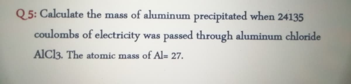 Q 5: Calculate the mass of aluminum precipitated when 24135
SS
coulombs of electricity was passed through aluminum chloride
AlCl3. The atomic mass of Al= 27.
