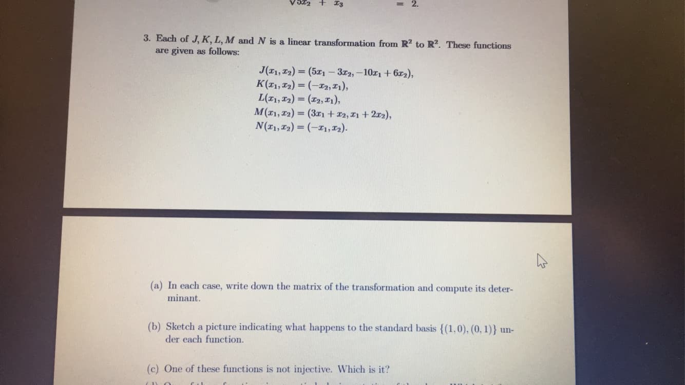 3. Each of J, K, L, M and N is a linear transformation from R2 to R?. These functions
are given as follows:
J(11, 12) = (5x1-372,-10z1+6x2),
K(1, T2) = (-I2, 1),
L(I1, 12) = (12, I1),
M(1, 12) = (31+2, I1 + 212),
N(11, T2) = (-I1, 12).
%3D
%3D
(a) In each case, write down the matrix of the transformation and compute its deter-
minant.
(b) Sketch a picture indicating what happens to the standard basis {(1,0), (0, 1)} un-
der each function.
(c) One of these functions is not injective. Which is it?
