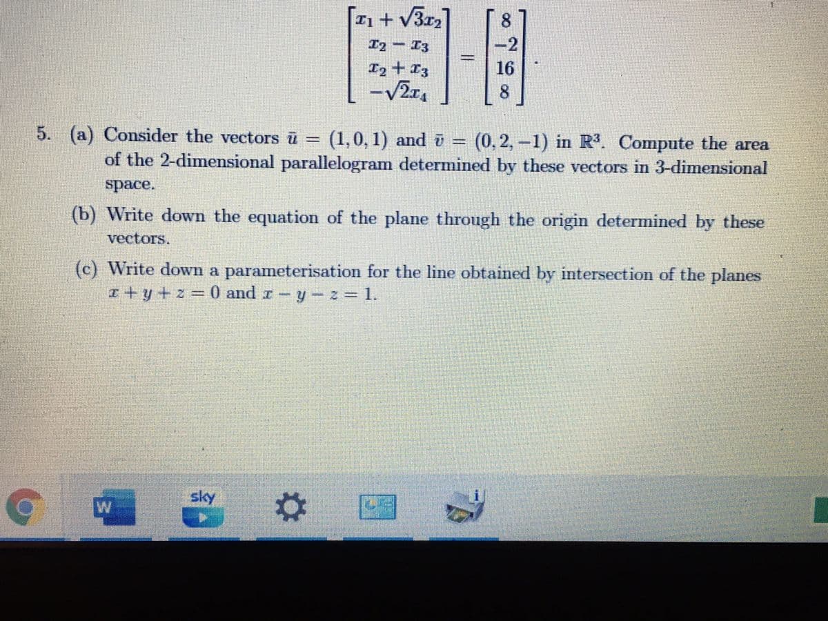 n+ v3r2
8.
T2- I3
-2
I2 + I3
16
8.
5. (a) Consider the vectors ū = (1,0, 1) and ū =
(0,2,-1) in R. Compute the area
of the 2-dimensional parallelogram determined by these vectors in 3-dimensional
space.
(b) Write down the equation of the plane through the origin determined by these
vectors.
(c) Write down a parameterisation for the line obtained by intersection of the planes
I+y+z%=0 and r-y- z= 1.
sky
