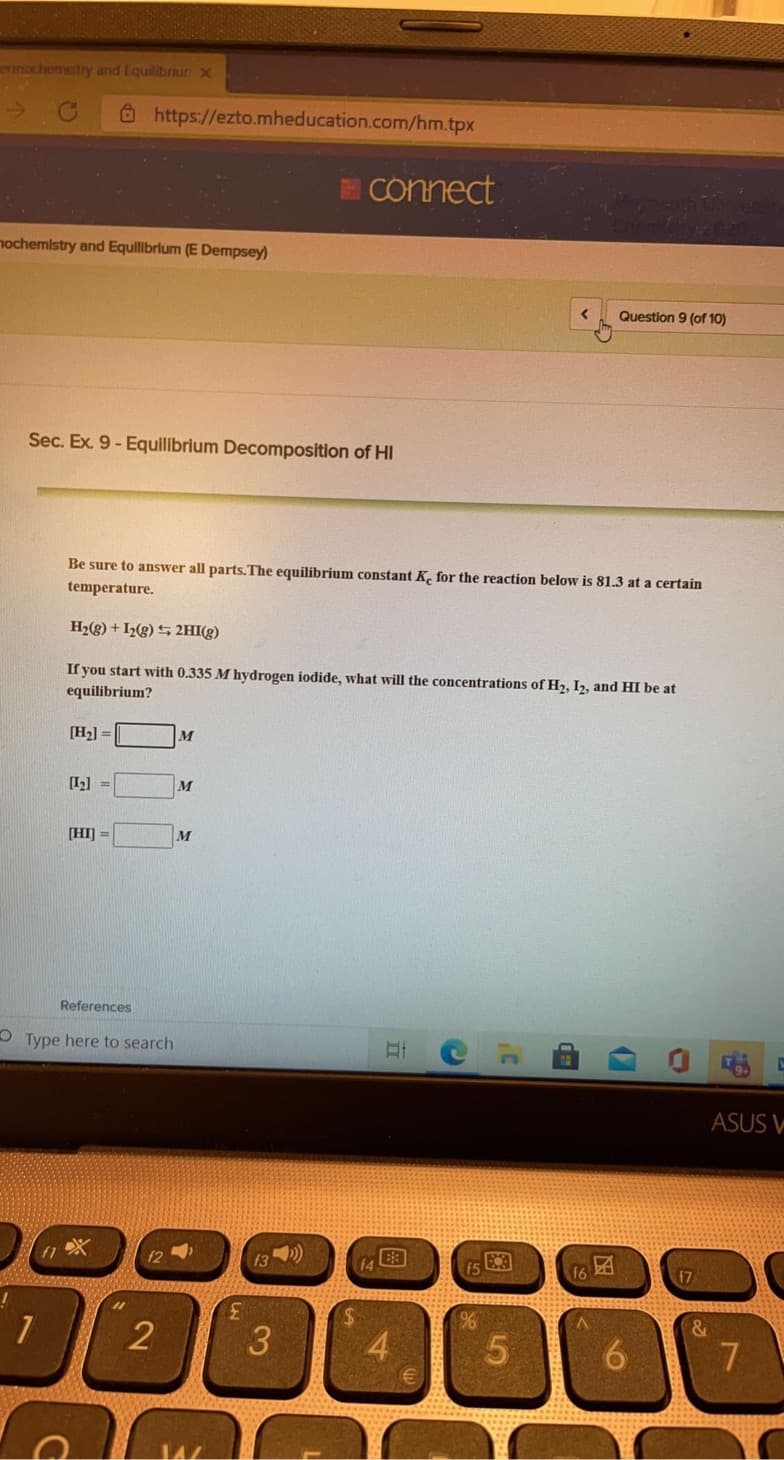 mochemetry and Equilibriur X
O https://ezto.mheducation.com/hm.tpx
Connect
nochemistry and Equillbrlum (E Dempsey)
Question 9 (of 10)
Sec. Ex. 9- Equlibrium Decomposition of HI
Be sure to answer all parts.The equilibrium constant K, for the reaction below is 81.3 at a certain
temperature.
H2(g) + I2(g) S 2HI(g)
If you start with 0.335 M hydrogen iodide, what will the concentrations of H2, I2, and HI be at
equilibrium?
[H2] =
M
[L2] =
M
[HI] =
M
References
O Type here to search
ASUS V
17
3.
%24
4
5
6.
