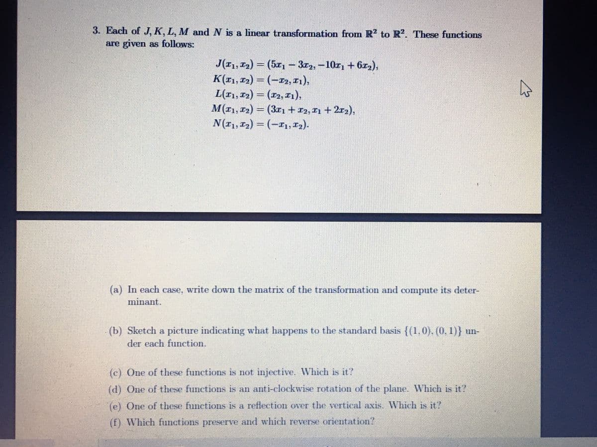 3. Each of J, K, L, M and N is a linear transformation from R2 to R?. These functions
are given as follows:
J(11, 12) = (5x1- 3r2,-10r1 + 6x2),
K(I1, 12) = (-r2, T1),
L(r1, 12) = (r2, x1),
M(11, 12) = (3xı+ 12, T1 + 2r2),
N(11, 12) = (-I1, T2).
%3D
%3D
(a) In each case, write down the matrix of the transformation and compute its deter-
minant.
(b) Sketch a picture indicating what happens to the standard basis {(1.0), (0. 1)} un-
der each function.
(c) One of these functions is not injective. Which is it?
(d) One of these functions is an anti-clockwise rotation of the plane. Which is it?
(e) One of these functions is a reflection over the vertical axis. Which is it?
(f) Which functions preserve and which reverse orientation?
