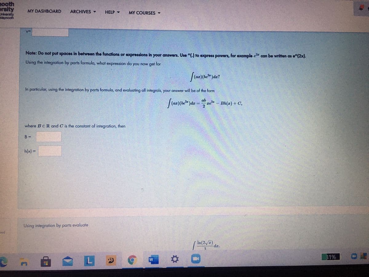 nooth
ersity
Iniversity
Maynooth
MY DASHBOARD
ARCHIVES
HELP -
MY COURSES -
Note: Do not put spaces in between the functions or expressions in your answers. Use ^(.) to express powers, for example e can be written as e^(2x).
Using the integration by parts formula, what expression do you now get for
In particular, using the integration by parts formula, and evaluating all integrals, your answer will be of the form
ab
ze - Bh(x) + C,
2
2z
where BER and C is the constant of integration, then
B =
h(x) =
Using infegration by parts evaluate
red
In(2 )
dr.
31%
