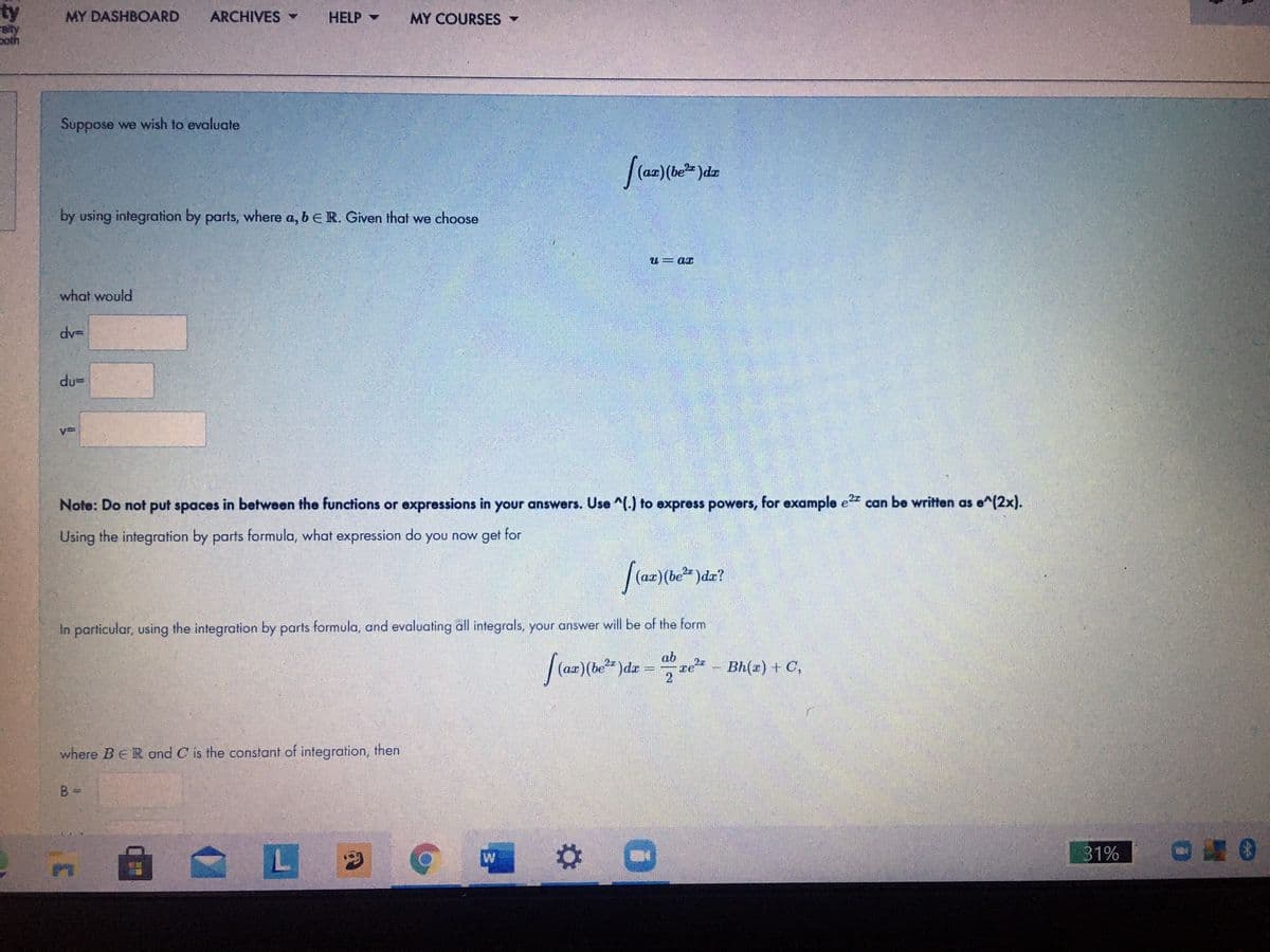 ty
sity
poth
MY DASHBOARD
ARCHIVES
HELP -
MY COURSES -
Suppose we wish to evaluate
by using integration by parts, where a, beR. Given that we choose
TD = n
what would
dv=
du=
Note: Do not put spaces in between the functions or expressions in your answers. Use ^) to express powers, for example e22 can be written as e^(2x).
Using the integration by parts formula, what expression do you now get for
In particular, using the integration by parts formula, and evaluating all integrals, your answer will be of the form
ab
)dx
re – Bh(2) + C,
where BER and C is the constant of integration, then
B =
31%
