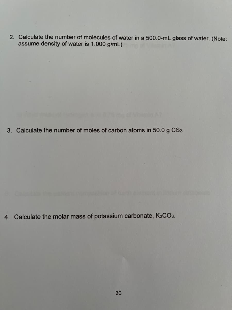 2. Calculate the number of molecules of water in a 500.0-mL glass of water. (Note:
assume density of water is 1.000 g/mL)
3. Calculate the number of moles of carbon atoms in 50.0 g CS2.
4. Calculate the molar mass of potassium carbonate, K2CO3.
20
