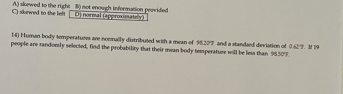 A) skewed to the right B) not enough information provided
C) skewed to the left
D) normal (approximately)
14) Human body temperatures are normally distributed with a mean of 98.20 F and a standard deviation of 0.62 F. If 19
people are randomly selected, find the probability that their mean body temperature will be less than 98.50 F.
