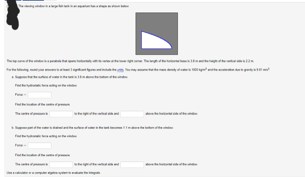 The viewing window in a large fish tank in an aquarium has a shape as shown below.
The top curve of the window is a parabola that opens horizontally with its vertex at the lower right corner. The length of the horizontal base is 3.8 m and the height of the vertical side is 2.2 m.
For the following, round your answers to at least 3 significant figures and include the units. You may assume that the mass density of water i 1000 kg/m³ and the acceleration due to gravity is 9.81 m/s2
a. Suppose that the surface of water in the tank is 3.8 m above the bottom of the window.
Find the hydrostatic force acting on the window.
Force=
Find the location of the centre of pressure.
The centre of pressure is
b. Suppose part of the water
Find the hydrostatic force acting on the window.
Force =
to the right of the vertical side and
Find the location of the centre of pressure.
The centre of pressure is
drained and the surface of water in the tank becomes 1.1 m above the bottom of the window.
to the right of the vertical side and
above the horizontal side of the window.
Use a calculator or a computer algebra system to evaluate the integrals.
above the horizontal side of the window.