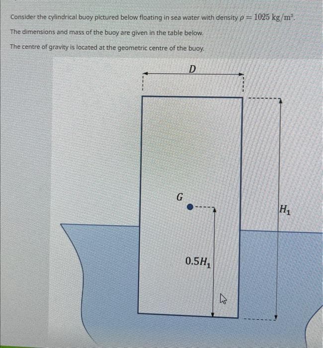 Consider the cylindrical buoy pictured below floating in sea water with density p= 1025 kg/m³.
The dimensions and mass of the buoy are given in the table below.
The centre of gravity is located at the geometric centre of the buoy.
D
G
0.5H₁
27
H₁