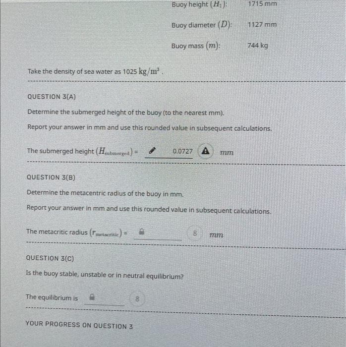 Take the density of sea water as 1025 kg/m³.
The submerged height (Hubmerged)=
The metacritic radius (7metacritic)=
QUESTION 3(A)
Determine the submerged height of the buoy (to the nearest mm).
Report your answer in mm and use this rounded value in subsequent calculations.
Buoy height (H₁):
Buoy diameter (D):
Buoy mass (m):
The equilibrium is
QUESTION 3(C)
Is the buoy stable, unstable or in neutral equilibrium?
A
0.0727 A mm
QUESTION 3(B)
Determine the metacentric radius of the buoy in mm.
Report your answer in mm and use this rounded value in subsequent calculations.
YOUR PROGRESS ON QUESTION 3
1715 mm
1127 mm
8 mm
744 kg