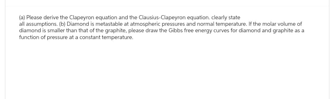 (a) Please derive the Clapeyron equation and the Clausius-Clapeyron equation. clearly state
all assumptions. (b) Diamond is metastable at atmospheric pressures and normal temperature. If the molar volume of
diamond is smaller than that of the graphite, please draw the Gibbs free energy curves for diamond and graphite as a
function of pressure at a constant temperature.