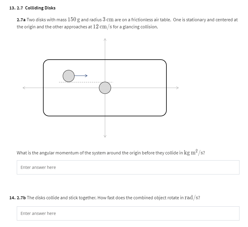 13. 2.7 Colliding Disks
2.7a Two disks with mass 150 g and radius 3 cm are on a frictionless air table. One is stationary and centered at
the origin and the other approaches at 12 cm/s for a glancing collision.
What is the angular momentum of the system around the origin before they collide in kg m²/s?
Enter answer here
O
14.2.7b The disks collide and stick together. How fast does the combined object rotate in rad/s?
Enter answer here